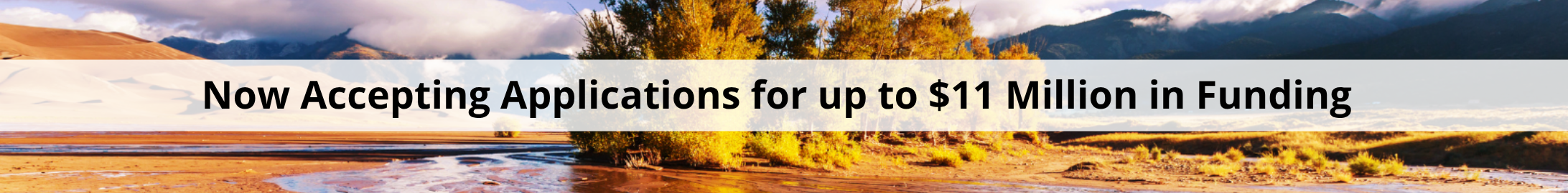 Banner image with the words "Now Accepting Applications for up to $11 million in funding." In the background is an image of a mountain valley, with a cluster of yellow Aspen trees, mountain peaks and a gentle stream of water crossing a muddy red dirt surface.